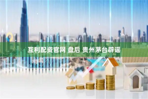 互利配资官网 盘后 贵州茅台辟谣