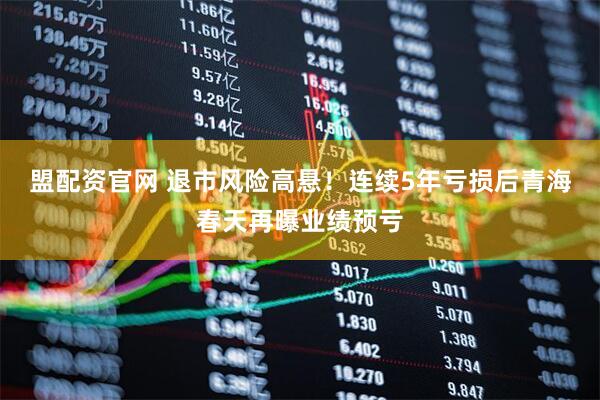 盟配资官网 退市风险高悬！连续5年亏损后青海春天再曝业绩预亏