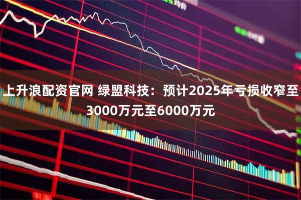 上升浪配资官网 绿盟科技：预计2025年亏损收窄至3000万元至6000万元