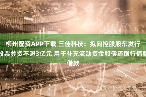 柳州配资APP下载 三佳科技：拟向控股股东发行股票募资不超3亿元 用于补充流动资金和偿还银行借款