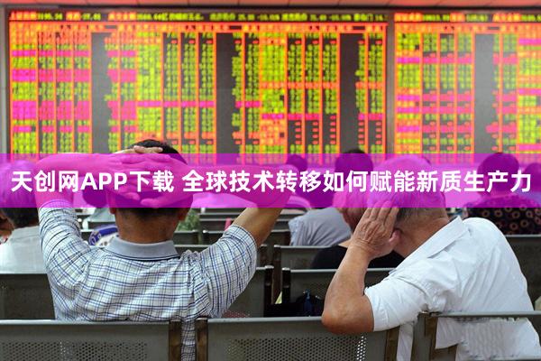 天创网APP下载 全球技术转移如何赋能新质生产力