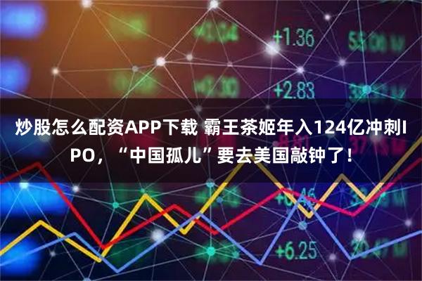 炒股怎么配资APP下载 霸王茶姬年入124亿冲刺IPO，“中国孤儿”要去美国敲钟了！