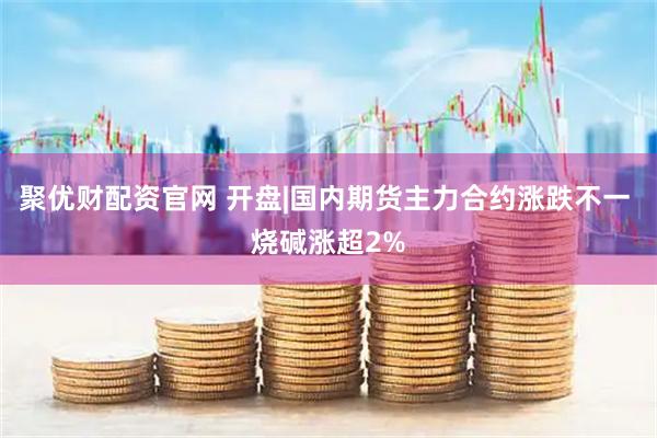 聚优财配资官网 开盘|国内期货主力合约涨跌不一 烧碱涨超2%