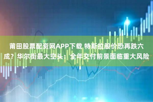 莆田股票配资网APP下载 特斯拉股价恐再跌六成？华尔街最大空头：全年交付前景面临重大风险