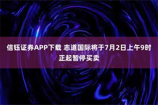 信钰证券APP下载 志道国际将于7月2日上午9时正起暂停买卖