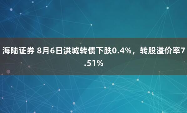 海陆证券 8月6日洪城转债下跌0.4%，转股溢价率7.51%