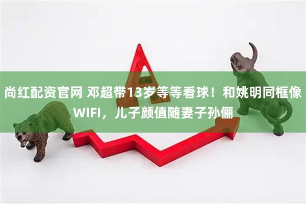 尚红配资官网 邓超带13岁等等看球！和姚明同框像WIFI，儿子颜值随妻子孙俪