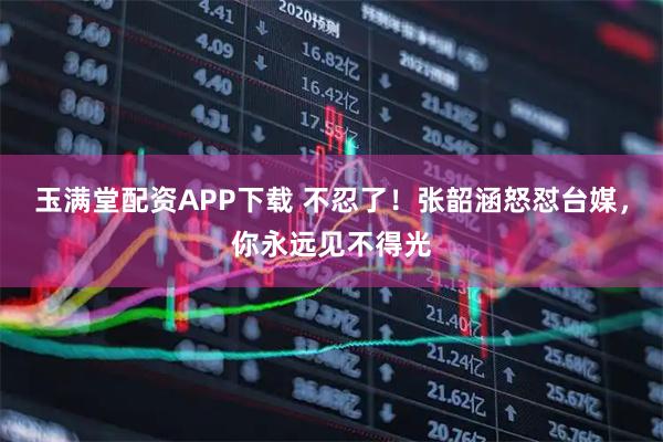 玉满堂配资APP下载 不忍了！张韶涵怒怼台媒，你永远见不得光
