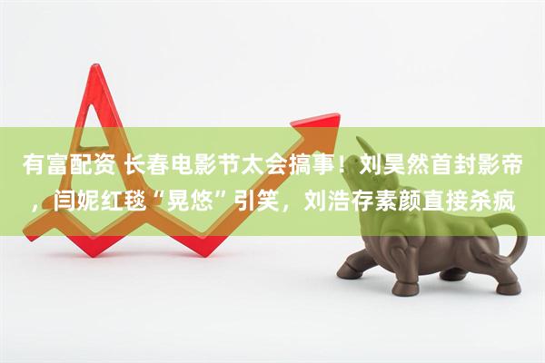 有富配资 长春电影节太会搞事！刘昊然首封影帝，闫妮红毯“晃悠”引笑，刘浩存素颜直接杀疯