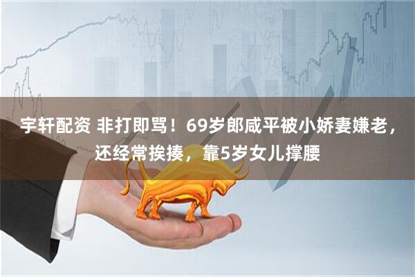 宇轩配资 非打即骂！69岁郎咸平被小娇妻嫌老，还经常挨揍，靠5岁女儿撑腰