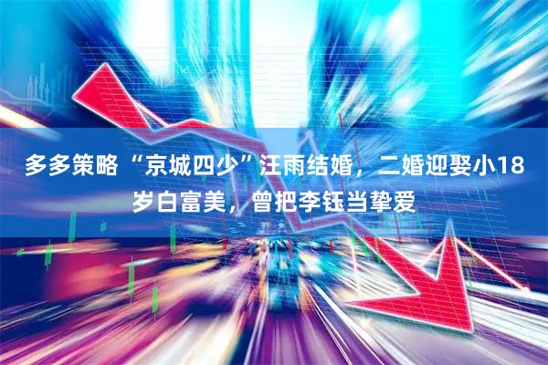 多多策略 “京城四少”汪雨结婚，二婚迎娶小18岁白富美，曾把李钰当挚爱