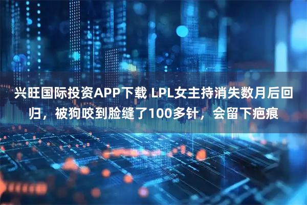 兴旺国际投资APP下载 LPL女主持消失数月后回归，被狗咬到脸缝了100多针，会留下疤痕