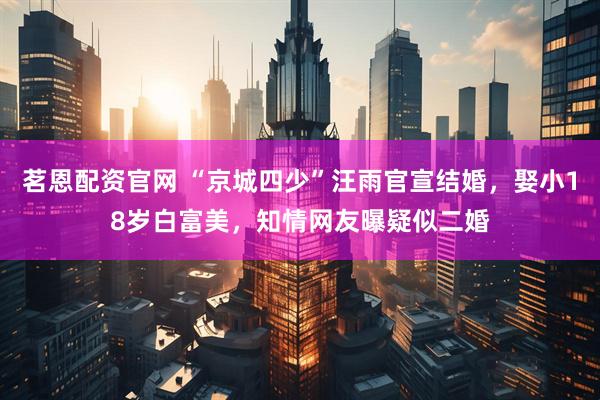 茗恩配资官网 “京城四少”汪雨官宣结婚，娶小18岁白富美，知情网友曝疑似二婚