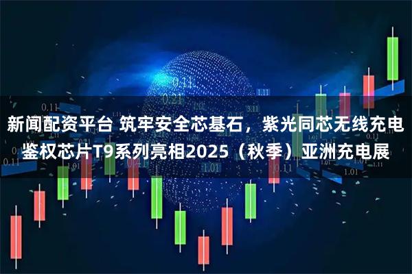 新闻配资平台 筑牢安全芯基石，紫光同芯无线充电鉴权芯片T9系列亮相2025（秋季）亚洲充电展