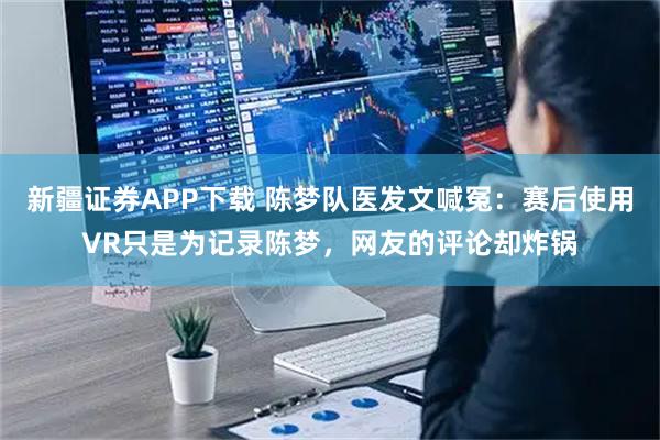 新疆证券APP下载 陈梦队医发文喊冤：赛后使用VR只是为记录陈梦，网友的评论却炸锅