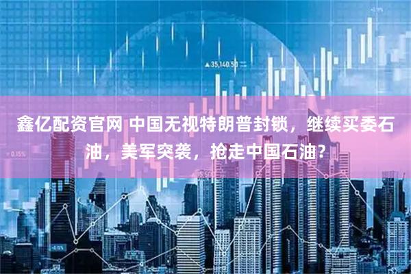 鑫亿配资官网 中国无视特朗普封锁，继续买委石油，美军突袭，抢走中国石油？