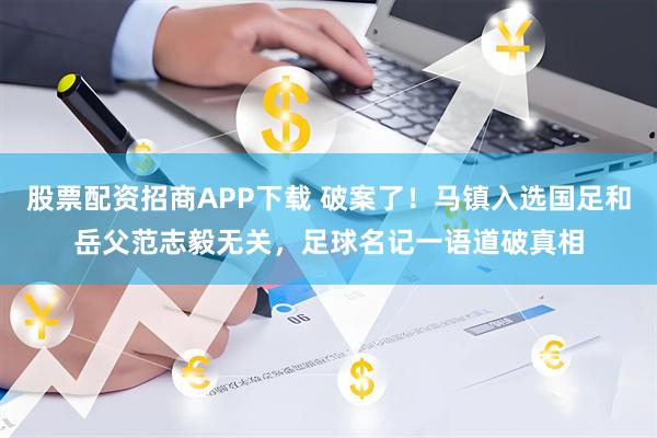 股票配资招商APP下载 破案了！马镇入选国足和岳父范志毅无关，足球名记一语道破真相