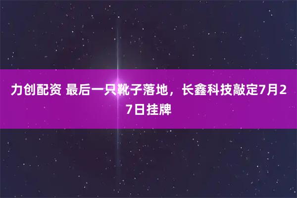 力创配资 最后一只靴子落地，长鑫科技敲定7月27日挂牌